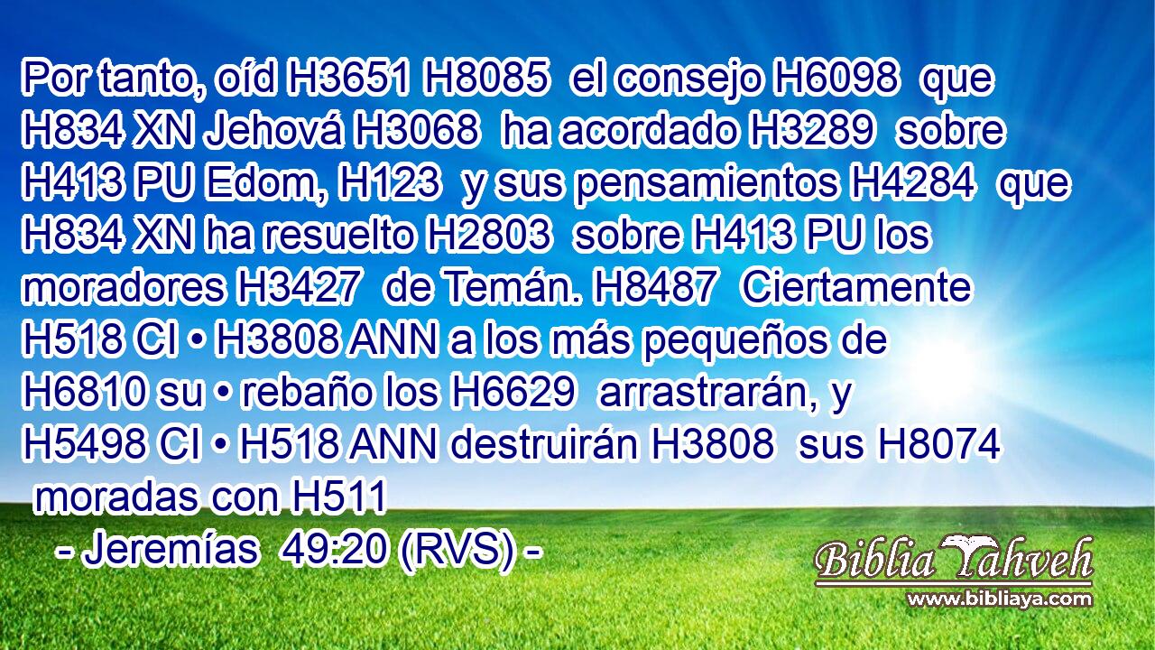 Por tanto, oíd H3651 H8085  el consejo H6098  que H834 XN Jehová H3068  ha acordado H3289  sobre H413 PU Edom, H123  y sus pensamientos H4284  que H834 XN ha resuelto H2803  sobre H413 PU los moradores H3427  de Temán. H8487  Ciertamente H518 CI • H3808 ANN a los más pequeños de H6810 su • rebaño los H6629  arrastrarán, y H5498 CI • H518 ANN destruirán H3808  sus H8074  moradas con H511