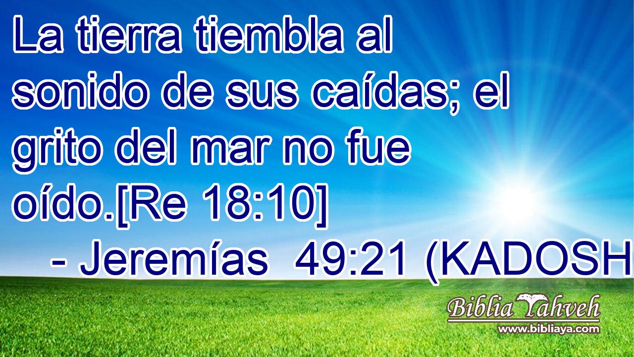  La tierra tiembla al sonido de sus caídas; el grito del mar no fue oído.[Re 18:10] 