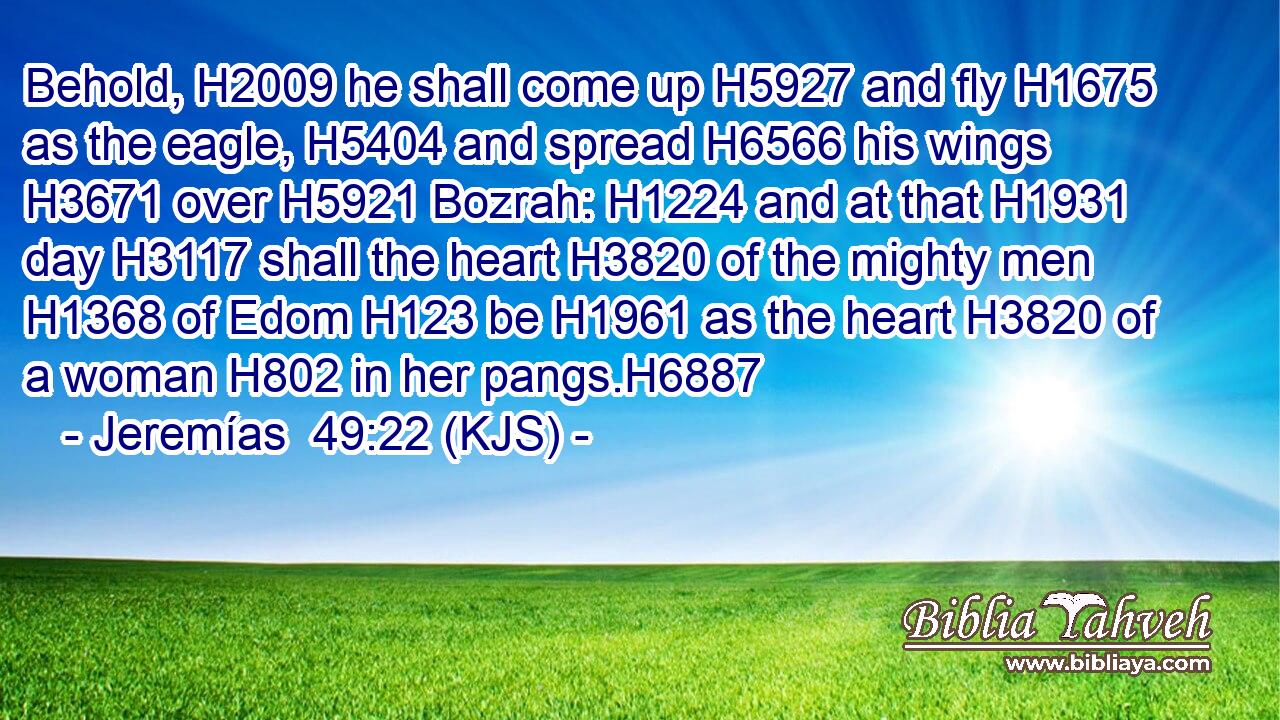 Behold, H2009 he shall come up H5927 and fly H1675 as the eagle, H5404 and spread H6566 his wings H3671 over H5921 Bozrah: H1224 and at that H1931 day H3117 shall the heart H3820 of the mighty men H1368 of Edom H123 be H1961 as the heart H3820 of a woman H802 in her pangs.H6887