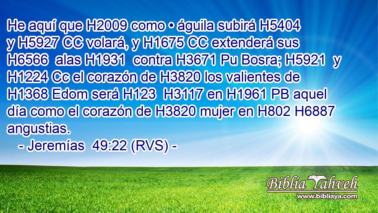 He aquí que H2009 como • águila subirá H5404  y H5927 CC volará, y H1675 CC extenderá sus H6566  alas H1931  contra H3671 Pu Bosra; H5921  y H1224 Cc el corazón de H3820 los valientes de H1368 Edom será H123  H3117 en H1961 PB aquel día como el corazón de H3820 mujer en H802 H6887 angustias. 