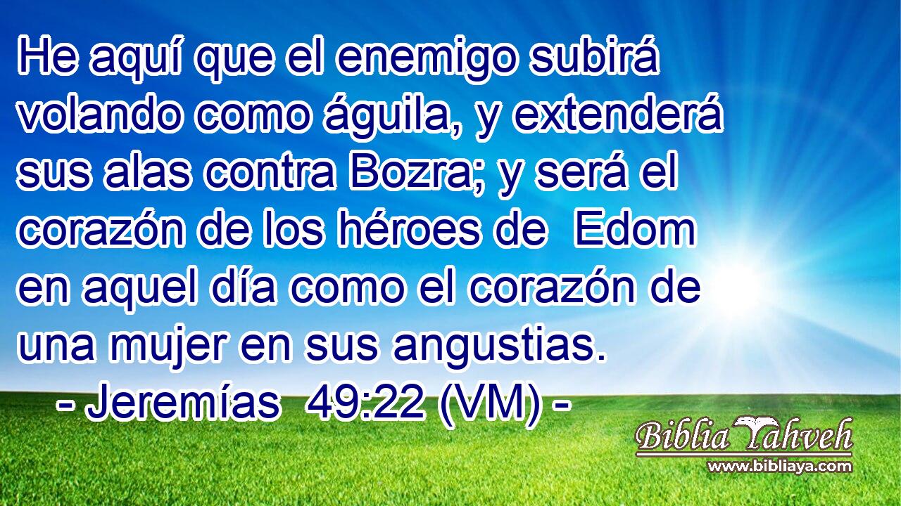  He aquí que el enemigo subirá  volando como águila, y extenderá sus alas contra Bozra; y será el corazón de los héroes de  Edom en aquel día como el corazón de una mujer en sus angustias. 