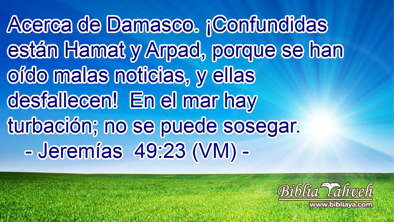  Acerca de Damasco. ¡Confundidas están Hamat y Arpad, porque se han oído malas noticias, y ellas desfallecen!  En el mar hay turbación; no se puede sosegar. 