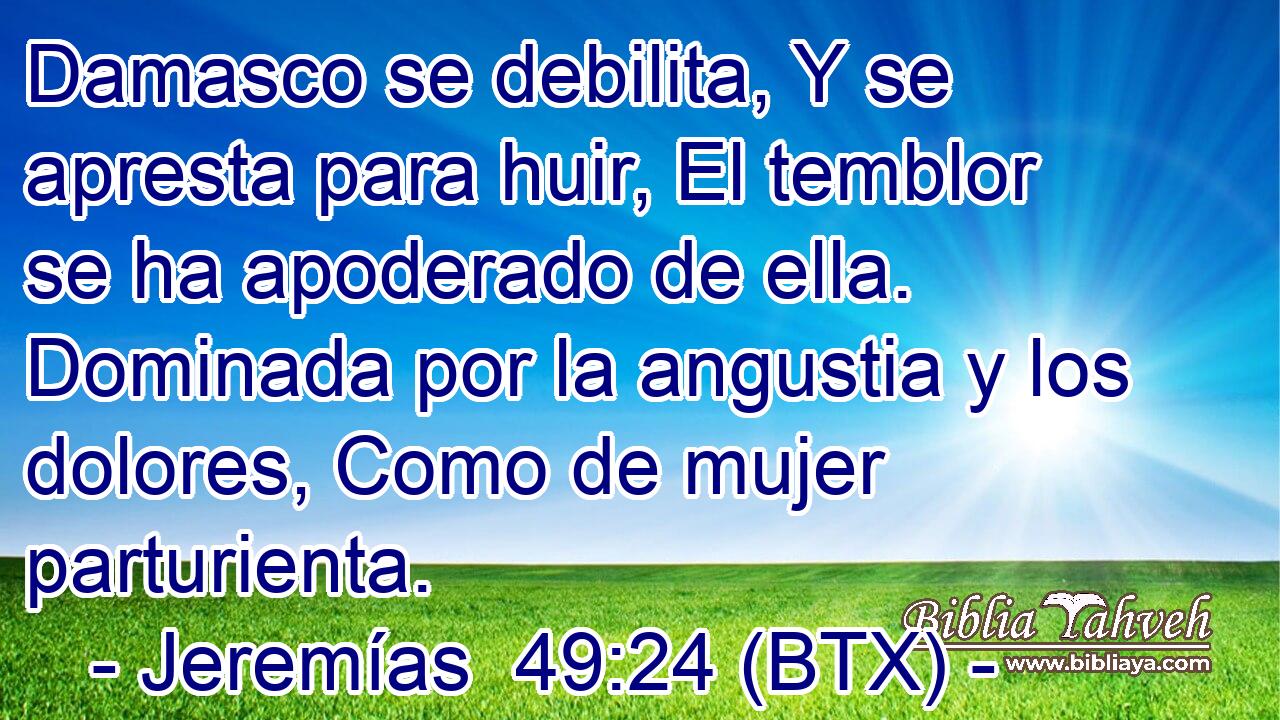 Damasco se debilita, Y se apresta para huir, El temblor se ha apoderado de ella. Dominada por la angustia y los dolores, Como de mujer parturienta.