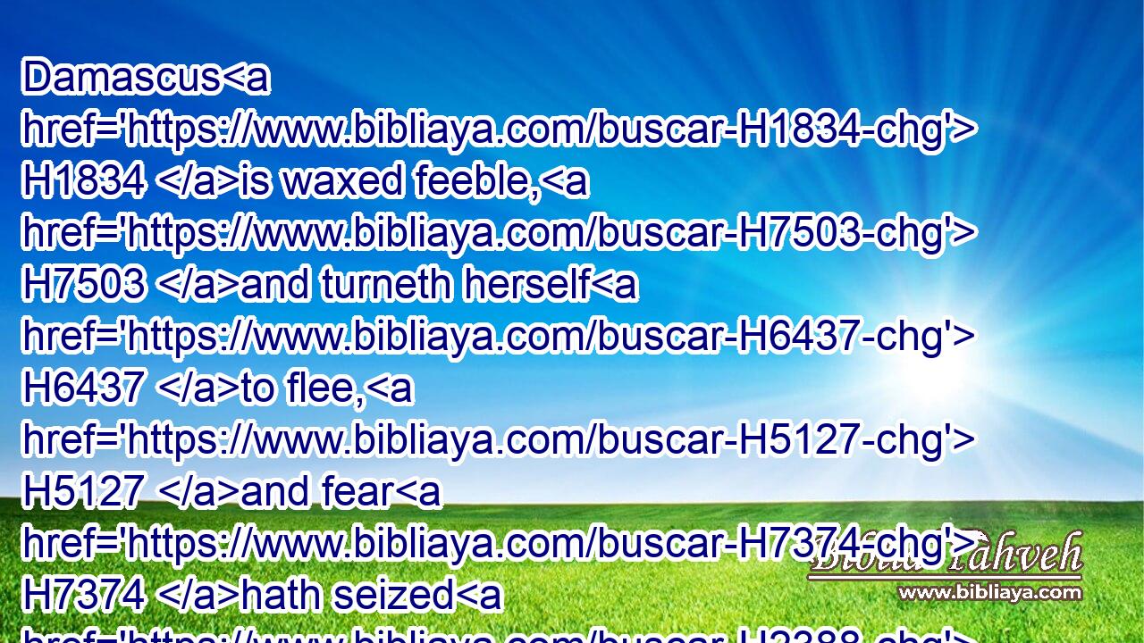 Damascus H1834 is waxed feeble, H7503 and turneth herself H6437 to flee, H5127 and fear H7374 hath seized H2388 on her: anguish H6869 and sorrows H2256 have taken H270 her, as a woman in travail.H3205