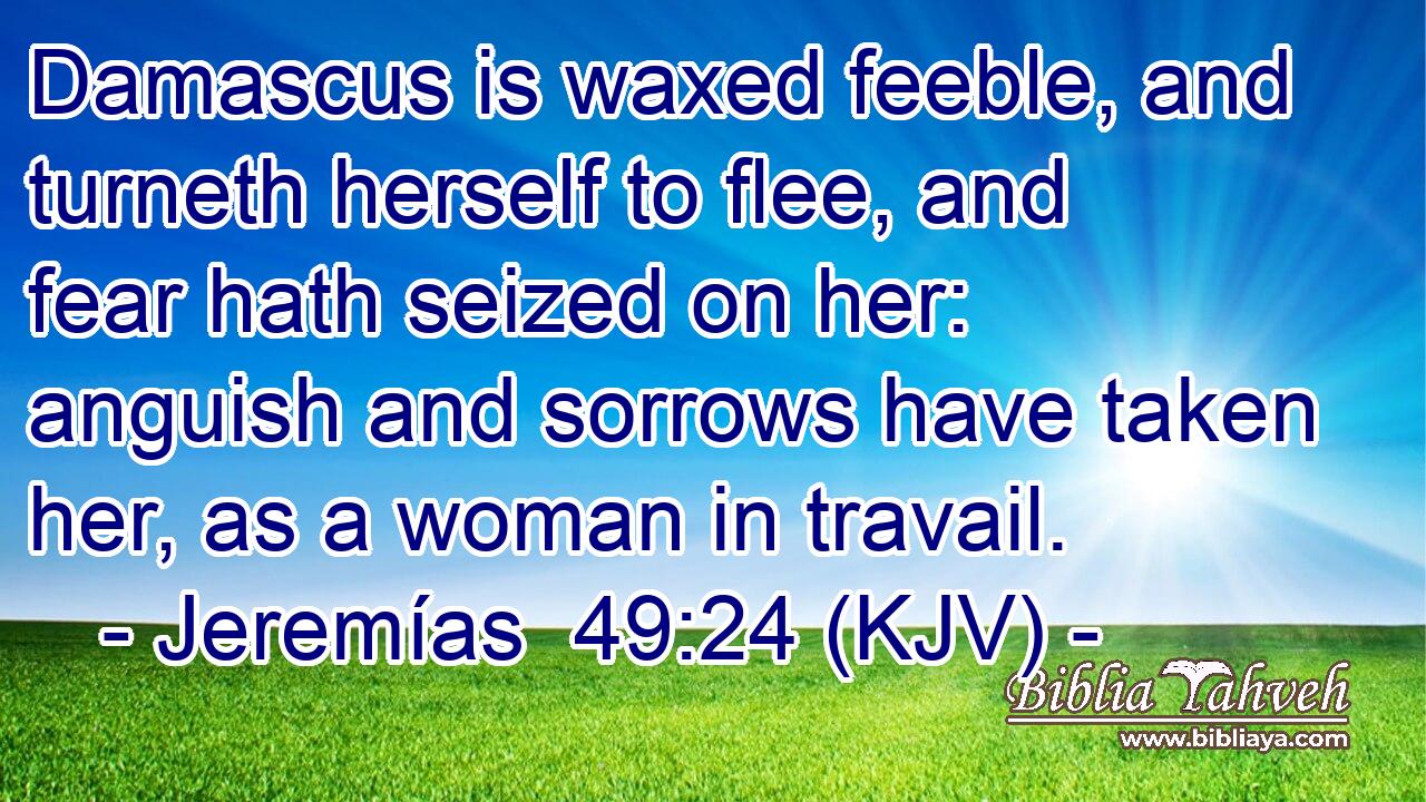 Damascus is waxed feeble, and turneth herself to flee, and fear hath seized on her: anguish and sorrows have taken her, as a woman in travail.