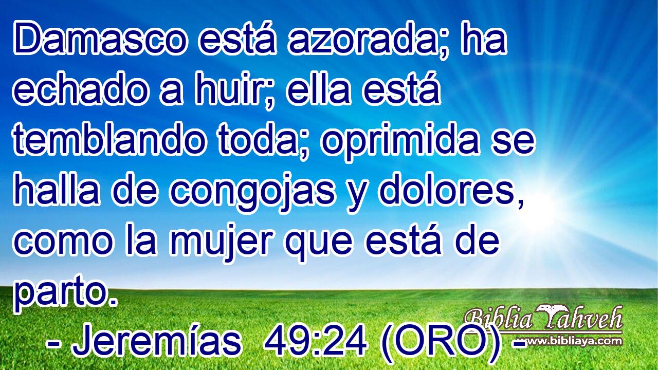  Damasco está azorada; ha echado a huir; ella está temblando toda; oprimida se halla de congojas y dolores, como la mujer que está de parto. 