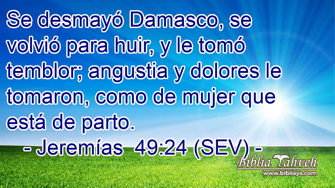 Se desmayó Damasco, se volvió para huir, y le tomó temblor; angustia y dolores le tomaron, como de mujer que está de parto.