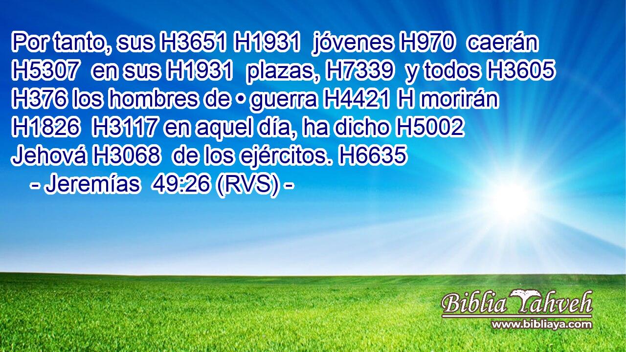 Por tanto, sus H3651 H1931  jóvenes H970  caerán H5307  en sus H1931  plazas, H7339  y todos H3605  H376 los hombres de • guerra H4421 H morirán H1826  H3117 en aquel día, ha dicho H5002  Jehová H3068  de los ejércitos. H6635  