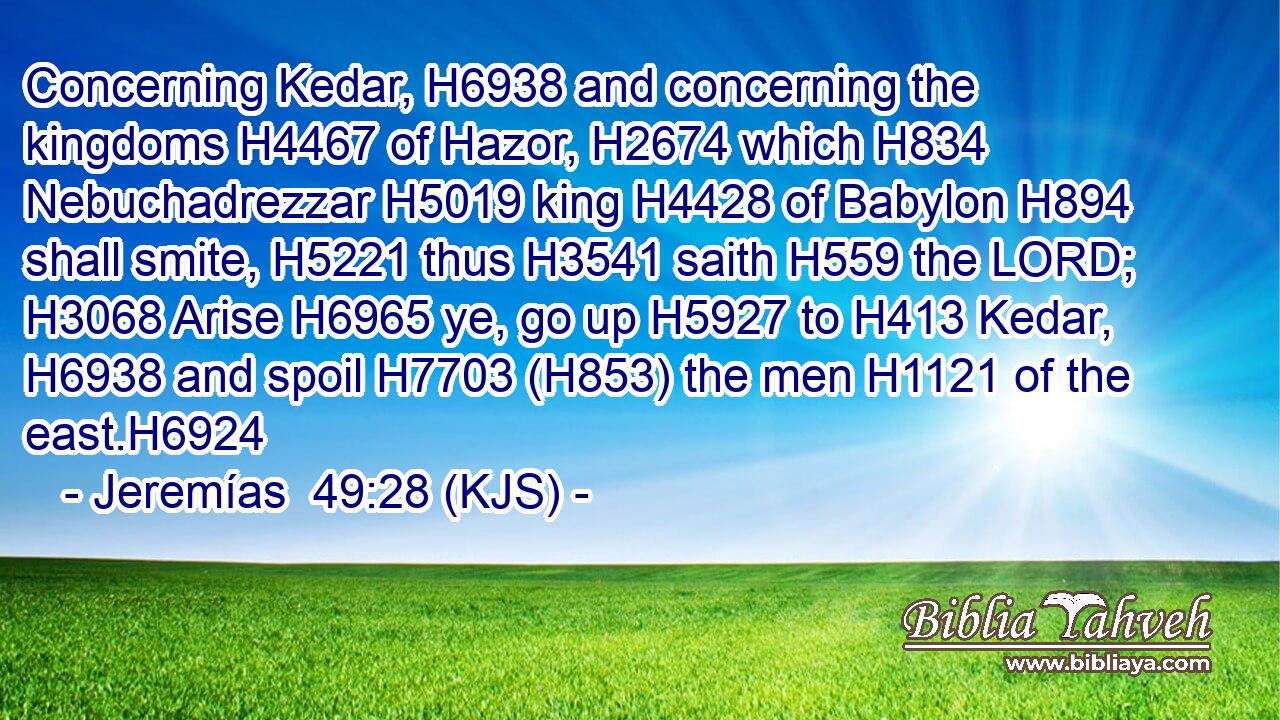 Concerning Kedar, H6938 and concerning the kingdoms H4467 of Hazor, H2674 which H834 Nebuchadrezzar H5019 king H4428 of Babylon H894 shall smite, H5221 thus H3541 saith H559 the LORD; H3068 Arise H6965 ye, go up H5927 to H413 Kedar, H6938 and spoil H7703 (H853) the men H1121 of the east.H6924