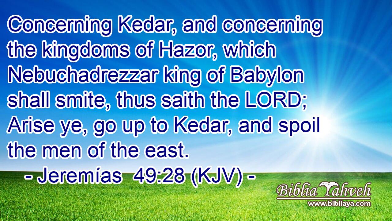 Concerning Kedar, and concerning the kingdoms of Hazor, which Nebuchadrezzar king of Babylon shall smite, thus saith the LORD; Arise ye, go up to Kedar, and spoil the men of the east.