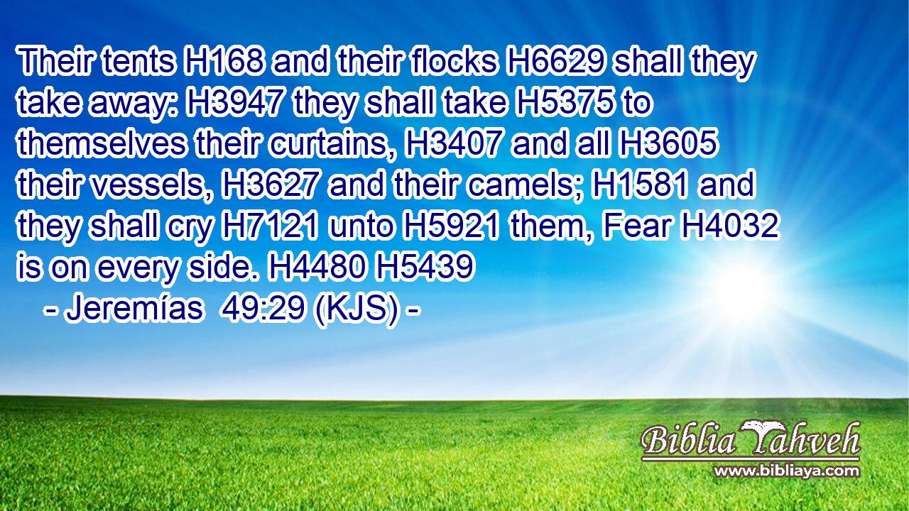 Their tents H168 and their flocks H6629 shall they take away: H3947 they shall take H5375 to themselves their curtains, H3407 and all H3605 their vessels, H3627 and their camels; H1581 and they shall cry H7121 unto H5921 them, Fear H4032 is on every side. H4480 H5439