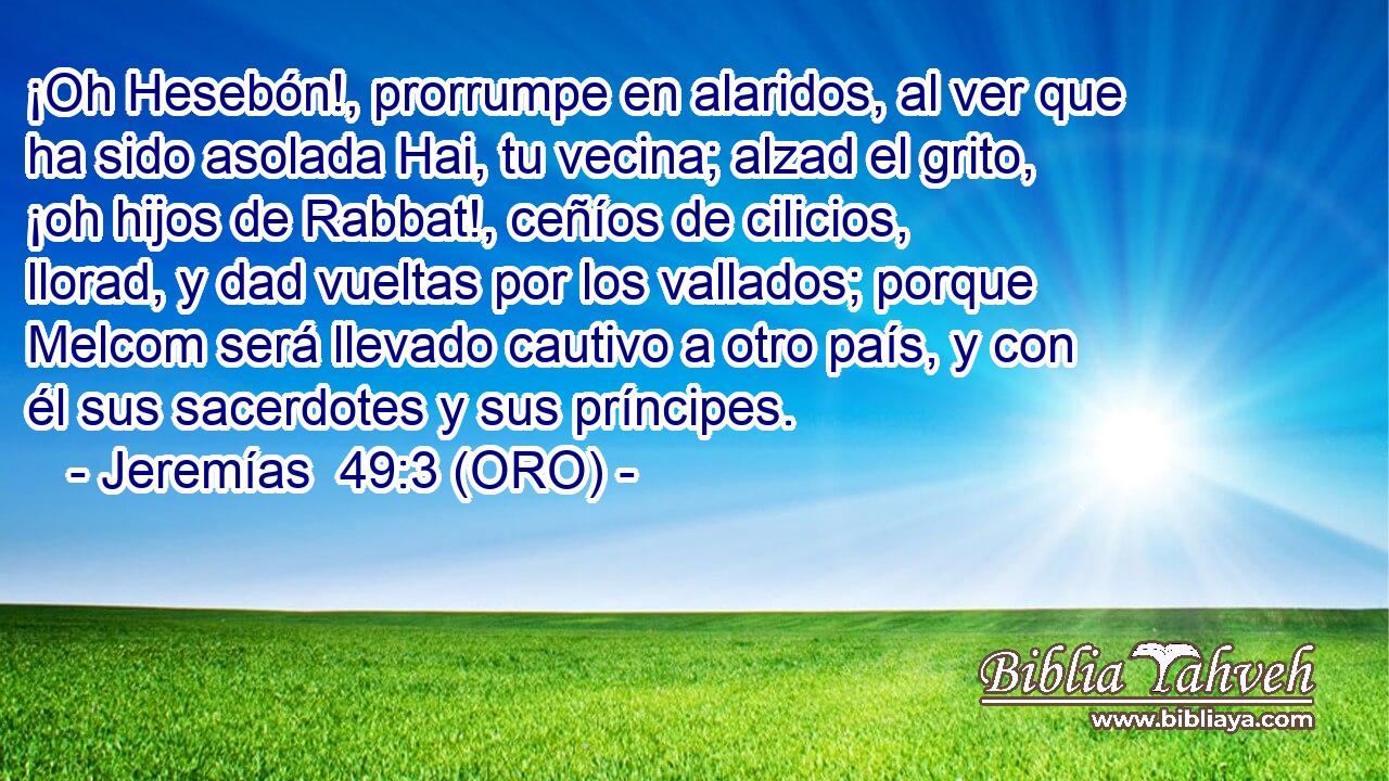  ¡Oh Hesebón!, prorrumpe en alaridos, al ver que ha sido asolada Hai, tu vecina; alzad el grito, ¡oh hijos de Rabbat!, ceñíos de cilicios, llorad, y dad vueltas por los vallados; porque Melcom será llevado cautivo a otro país, y con él sus sacerdotes y sus príncipes. 