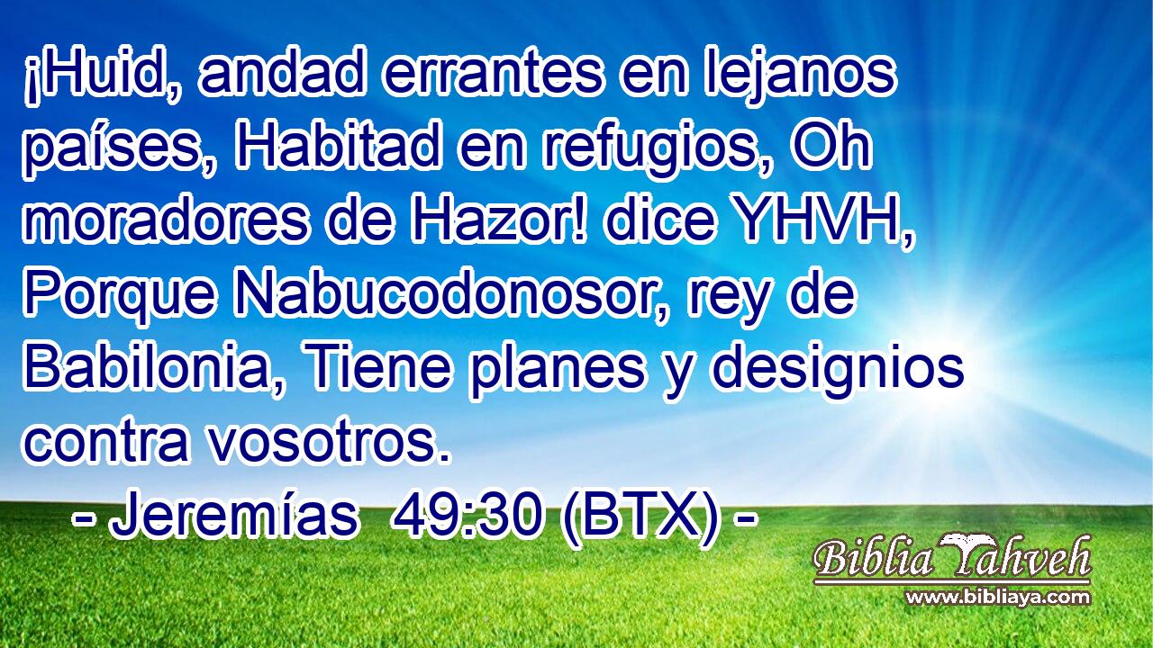 ¡Huid, andad errantes en lejanos países, Habitad en refugios, Oh moradores de Hazor! dice YHVH, Porque Nabucodonosor, rey de Babilonia, Tiene planes y designios contra vosotros.