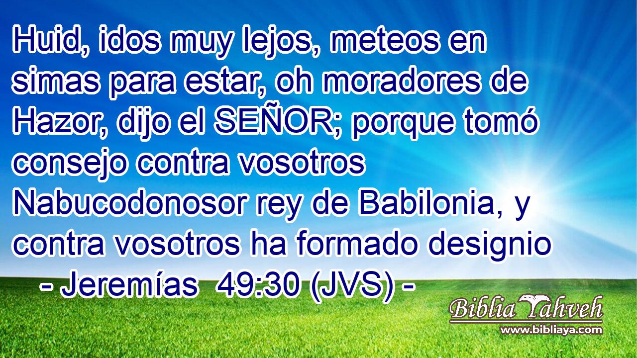 Huid, idos muy lejos, meteos en simas para estar, oh moradores de Hazor, dijo el SEÑOR; porque tomó consejo contra vosotros Nabucodonosor rey de Babilonia, y contra vosotros ha formado designio
