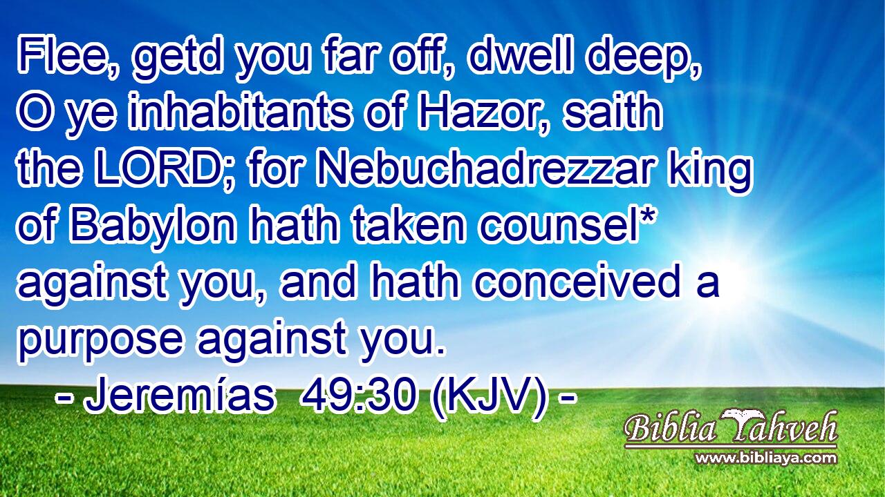 Flee, getd you far off, dwell deep, O ye inhabitants of Hazor, saith the LORD; for Nebuchadrezzar king of Babylon hath taken counsel* against you, and hath conceived a purpose against you.