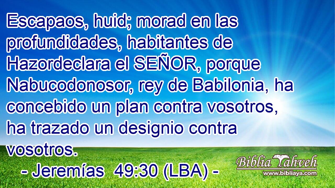 Escapaos, huid; morad en las profundidades, habitantes de Hazordeclara el SEÑOR, porque Nabucodonosor, rey de Babilonia, ha concebido un plan contra vosotros, ha trazado un designio contra vosotros.
