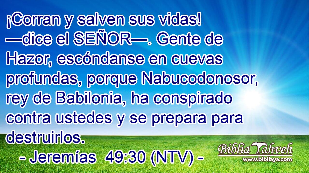 ¡Corran y salven sus vidas! —dice el SEÑOR—. Gente de Hazor, escóndanse en cuevas profundas, porque Nabucodonosor, rey de Babilonia, ha conspirado contra ustedes y se prepara para destruirlos.