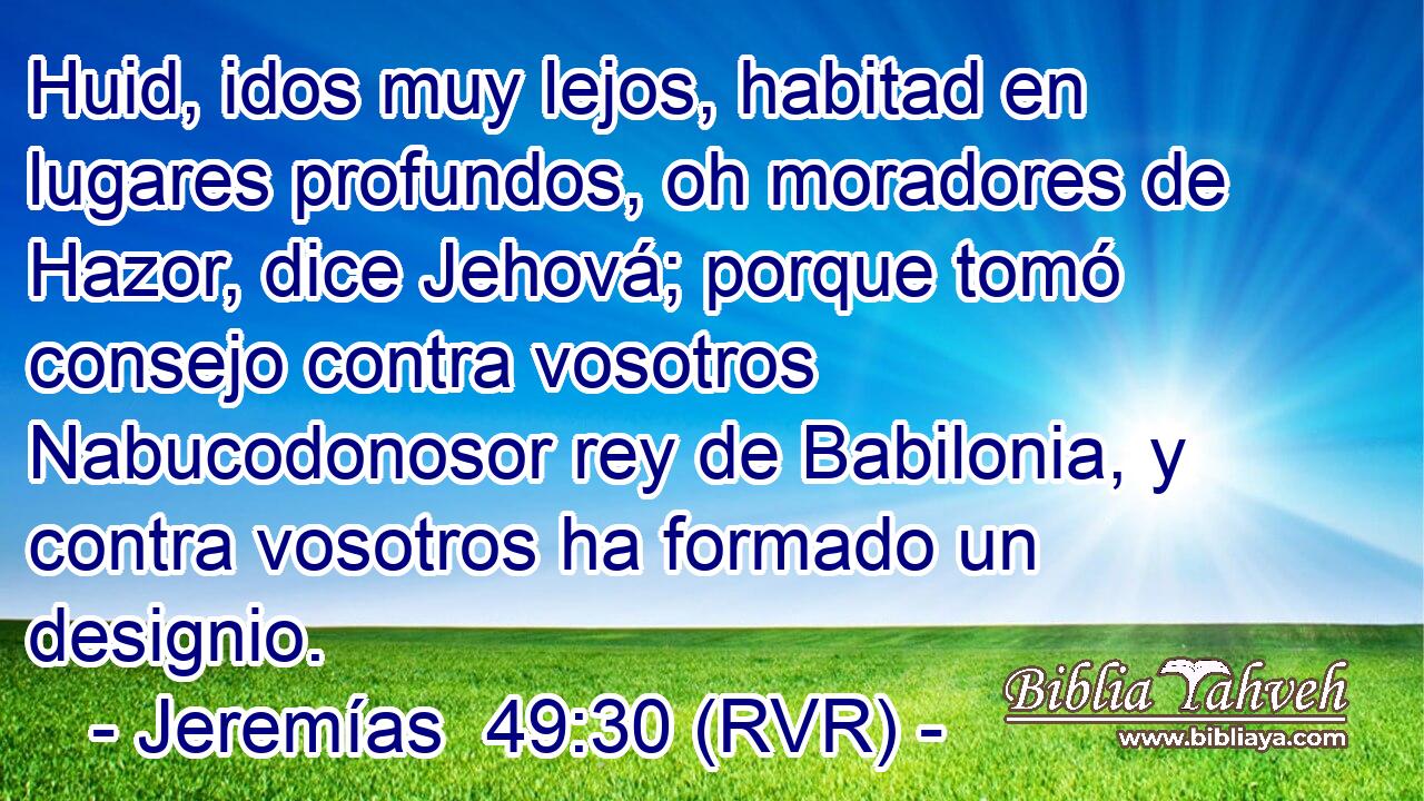 Huid, idos muy lejos, habitad en lugares profundos, oh moradores de Hazor, dice Jehová; porque tomó consejo contra vosotros Nabucodonosor rey de Babilonia, y contra vosotros ha formado un designio.