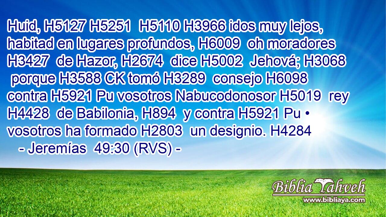 Huid, H5127 H5251  H5110 H3966 idos muy lejos, habitad en lugares profundos, H6009  oh moradores H3427  de Hazor, H2674  dice H5002  Jehová; H3068  porque H3588 CK tomó H3289  consejo H6098  contra H5921 Pu vosotros Nabucodonosor H5019  rey H4428  de Babilonia, H894  y contra H5921 Pu • vosotros ha formado H2803  un designio. H4284  