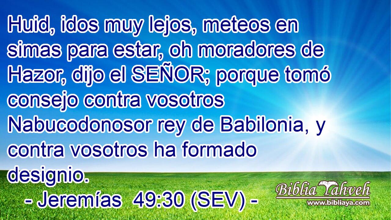 Huid, idos muy lejos, meteos en simas para estar, oh moradores de Hazor, dijo el SEÑOR; porque tomó consejo contra vosotros Nabucodonosor rey de Babilonia, y contra vosotros ha formado designio.