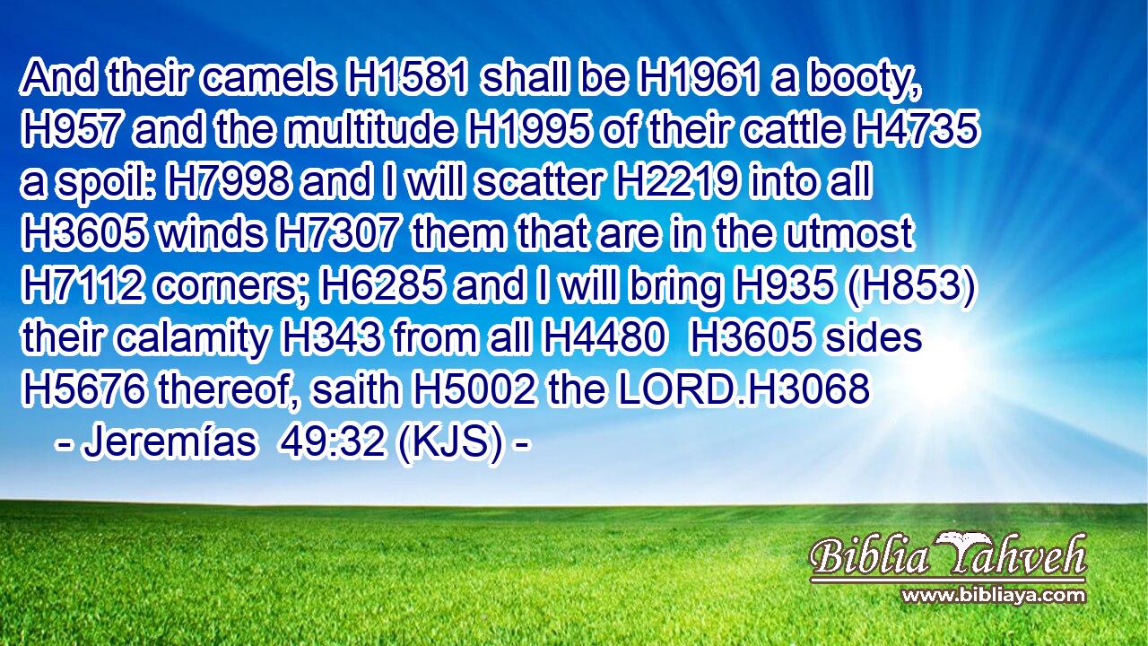 And their camels H1581 shall be H1961 a booty, H957 and the multitude H1995 of their cattle H4735 a spoil: H7998 and I will scatter H2219 into all H3605 winds H7307 them that are in the utmost H7112 corners; H6285 and I will bring H935 (H853) their calamity H343 from all H4480  H3605 sides H5676 thereof, saith H5002 the LORD.H3068