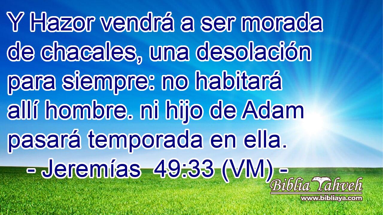  Y Hazor vendrá a ser morada de chacales, una desolación para siempre: no habitará allí hombre. ni hijo de Adam pasará temporada en ella. 