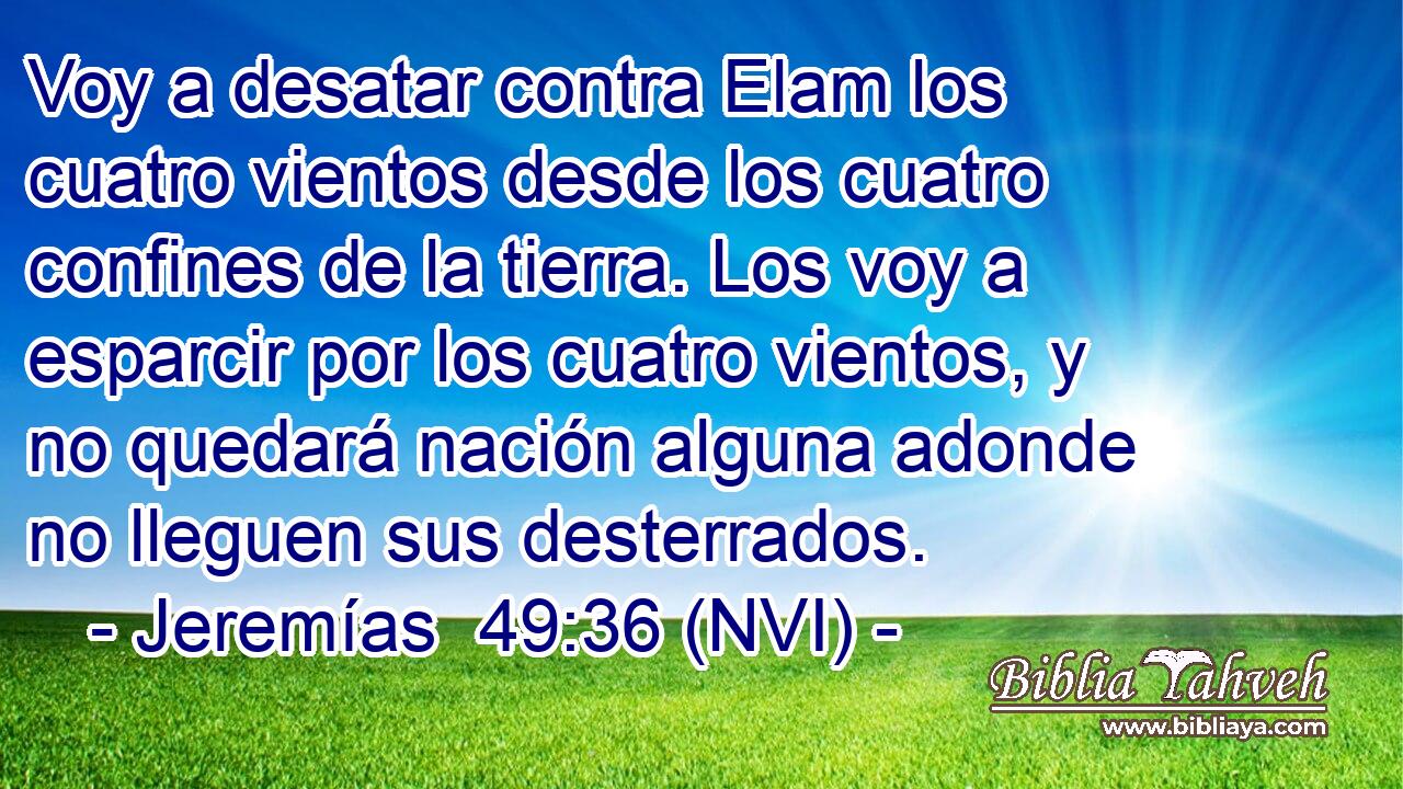  Voy a desatar contra Elam los cuatro vientos desde los cuatro confines de la tierra. Los voy a esparcir por los cuatro vientos, y no quedará nación alguna adonde no lleguen sus desterrados. 
