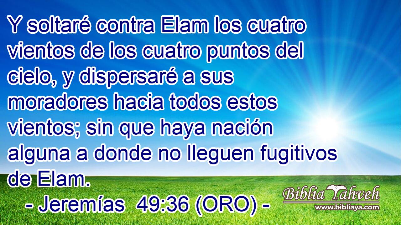  Y soltaré contra Elam los cuatro vientos de los cuatro puntos del cielo, y dispersaré a sus moradores hacia todos estos vientos; sin que haya nación alguna a donde no lleguen fugitivos de Elam. 