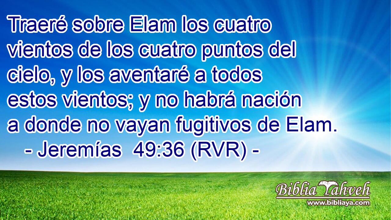 Traeré sobre Elam los cuatro vientos de los cuatro puntos del cielo, y los aventaré a todos estos vientos; y no habrá nación a donde no vayan fugitivos de Elam.