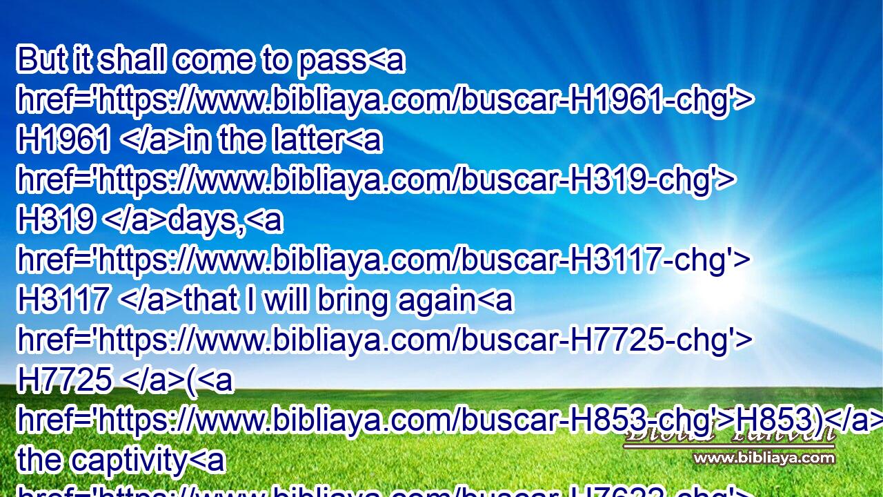 But it shall come to pass H1961 in the latter H319 days, H3117 that I will bring again H7725 (H853) the captivity H7622 of Elam, H5867 saith H5002 the LORD.H3068