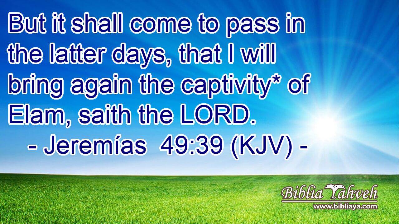 But it shall come to pass in the latter days, that I will bring again the captivity* of Elam, saith the LORD.