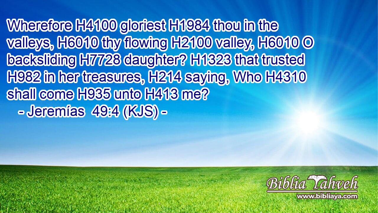 Wherefore H4100 gloriest H1984 thou in the valleys, H6010 thy flowing H2100 valley, H6010 O backsliding H7728 daughter? H1323 that trusted H982 in her treasures, H214 saying, Who H4310 shall come H935 unto H413 me?