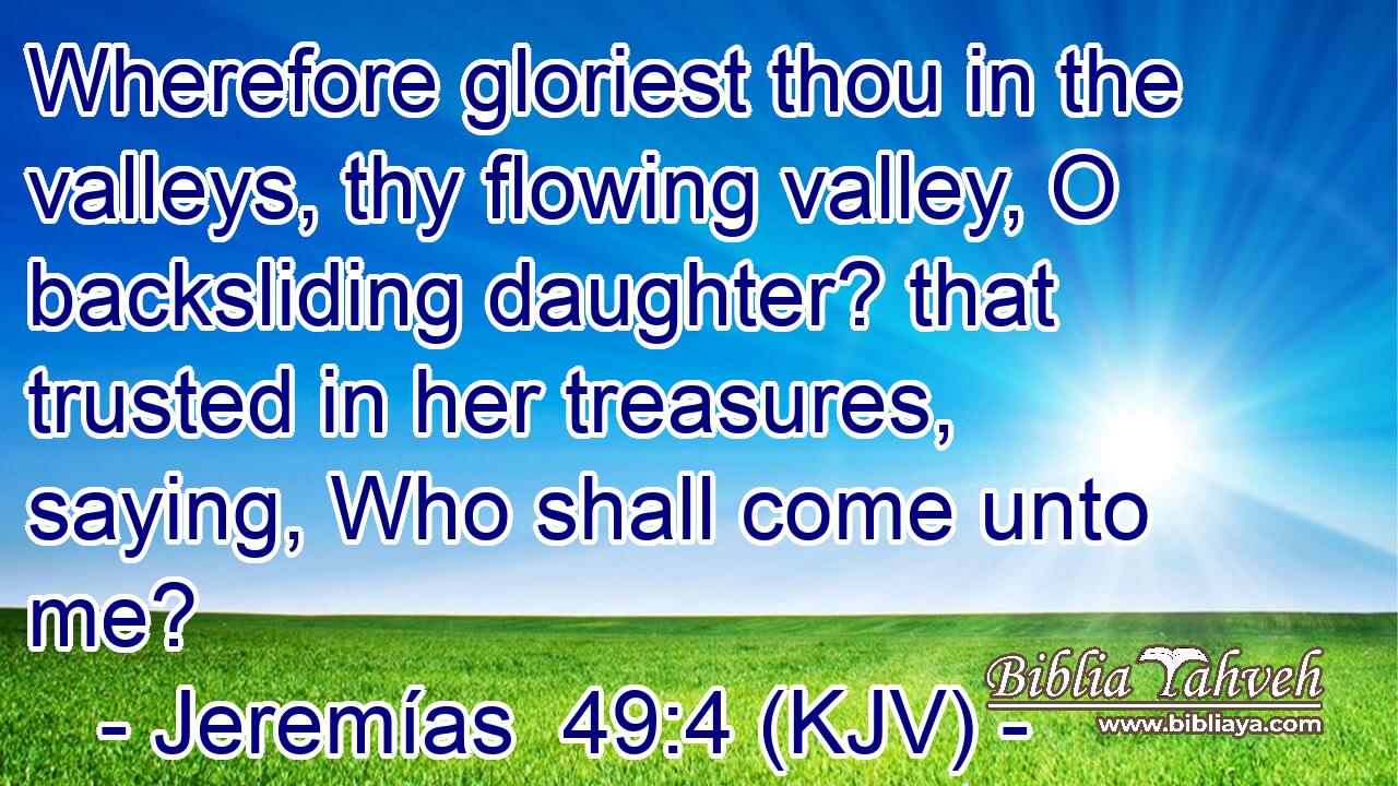 Wherefore gloriest thou in the valleys, thy flowing valley, O backsliding daughter? that trusted in her treasures, saying, Who shall come unto me?
