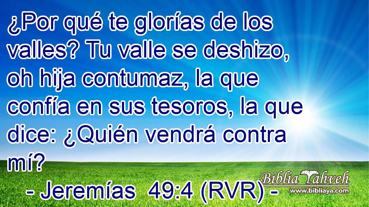 ¿Por qué te glorías de los valles? Tu valle se deshizo, oh hija contumaz, la que confía en sus tesoros, la que dice: ¿Quién vendrá contra mí?