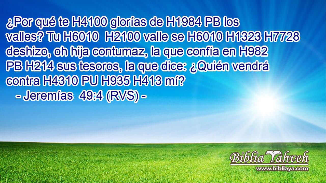 ¿Por qué te H4100 glorías de H1984 PB los valles? Tu H6010  H2100 valle se H6010 H1323 H7728 deshizo, oh hija contumaz, la que confía en H982 PB H214 sus tesoros, la que dice: ¿Quién vendrá contra H4310 PU H935 H413 mí? 