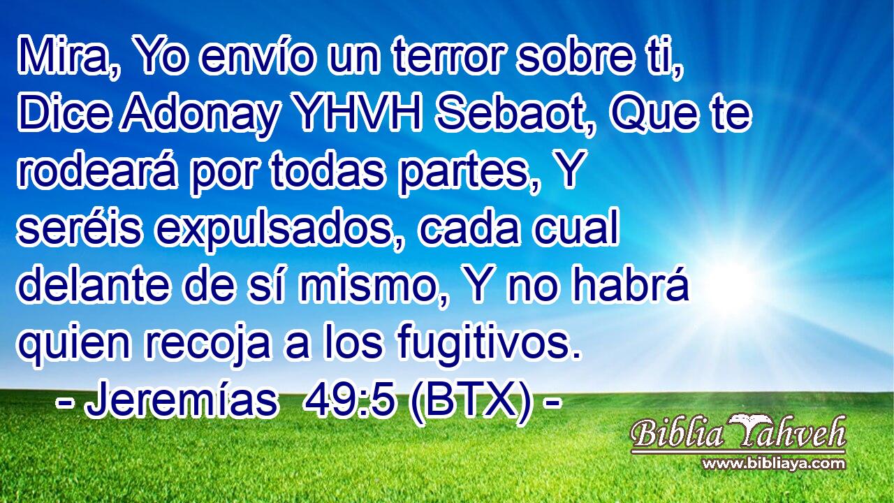 Mira, Yo envío un terror sobre ti, Dice Adonay YHVH Sebaot, Que te rodeará por todas partes, Y seréis expulsados, cada cual delante de sí mismo, Y no habrá quien recoja a los fugitivos.