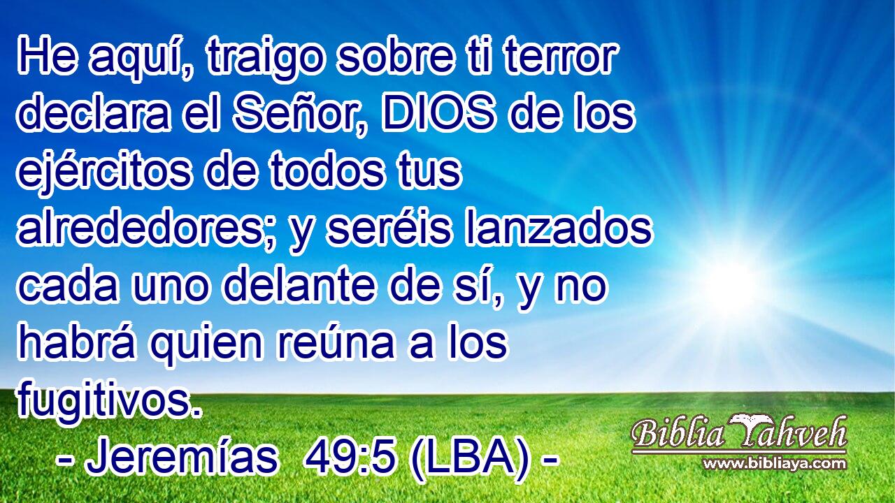 He aquí, traigo sobre ti terror declara el Señor, DIOS de los ejércitos de todos tus alrededores; y seréis lanzados cada uno delante de sí, y no habrá quien reúna a los fugitivos.