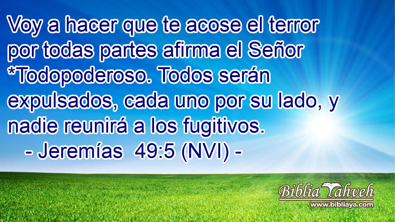 Voy a hacer que te acose el terror por todas partes afirma el Señor *Todopoderoso. Todos serán expulsados, cada uno por su lado, y nadie reunirá a los fugitivos. 