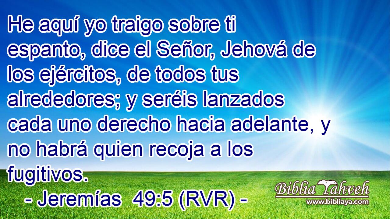 He aquí yo traigo sobre ti espanto, dice el Señor, Jehová de los ejércitos, de todos tus alrededores; y seréis lanzados cada uno derecho hacia adelante, y no habrá quien recoja a los fugitivos.