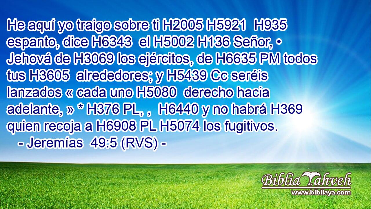 He aquí yo traigo sobre ti H2005 H5921  H935 espanto, dice H6343  el H5002 H136 Señor, • Jehová de H3069 los ejércitos, de H6635 PM todos tus H3605  alrededores; y H5439 Cc seréis lanzados « cada uno H5080  derecho hacia adelante, » * H376 PL, ,  H6440 y no habrá H369 quien recoja a H6908 PL H5074 los fugitivos. 