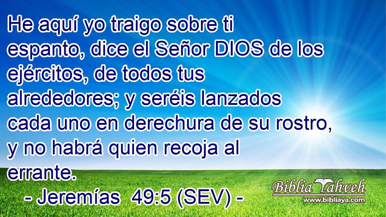 He aquí yo traigo sobre ti espanto, dice el Señor DIOS de los ejércitos, de todos tus alrededores; y seréis lanzados cada uno en derechura de su rostro, y no habrá quien recoja al errante.