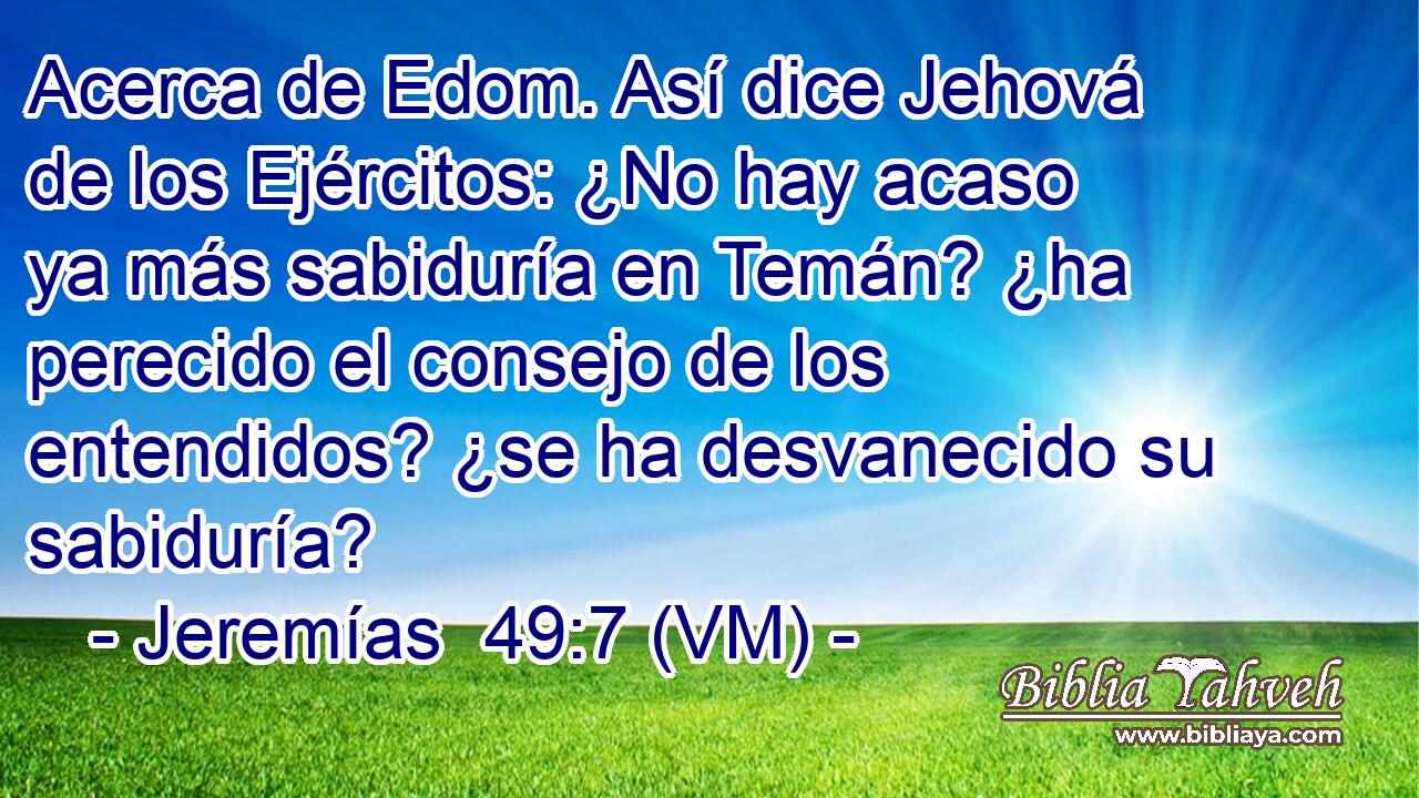  Acerca de Edom. Así dice Jehová de los Ejércitos: ¿No hay acaso ya más sabiduría en Temán? ¿ha perecido el consejo de los entendidos? ¿se ha desvanecido su sabiduría? 