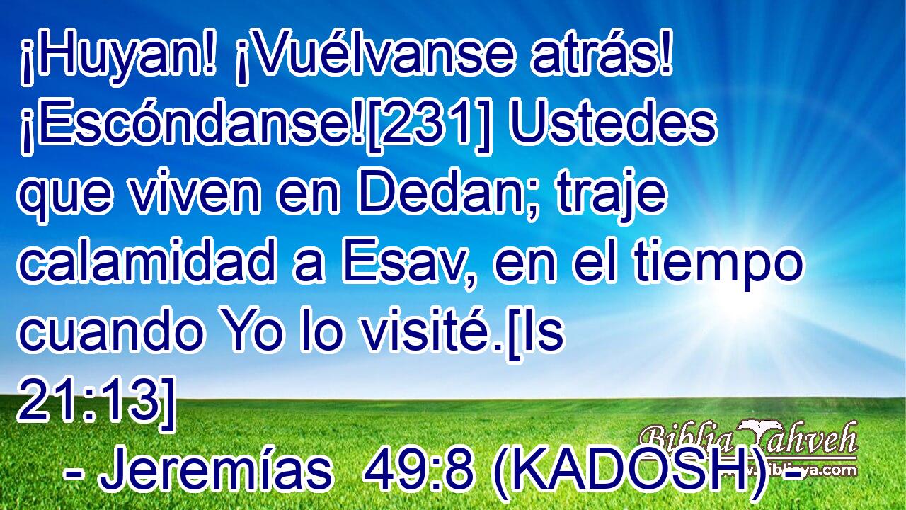  ¡Huyan! ¡Vuélvanse atrás! ¡Escóndanse![231] Ustedes que viven en Dedan; traje calamidad a Esav, en el tiempo cuando Yo lo visité.[Is 21:13] 