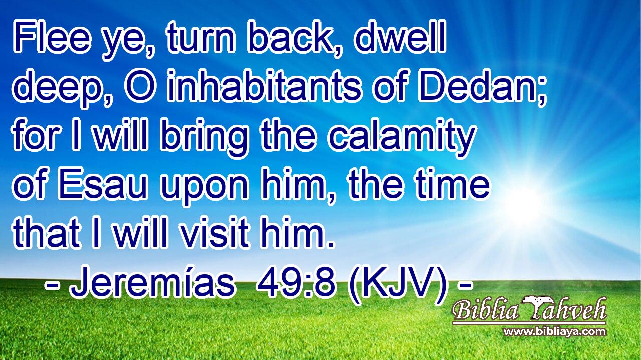 Flee ye, turn back, dwell deep, O inhabitants of Dedan; for I will bring the calamity of Esau upon him, the time that I will visit him.