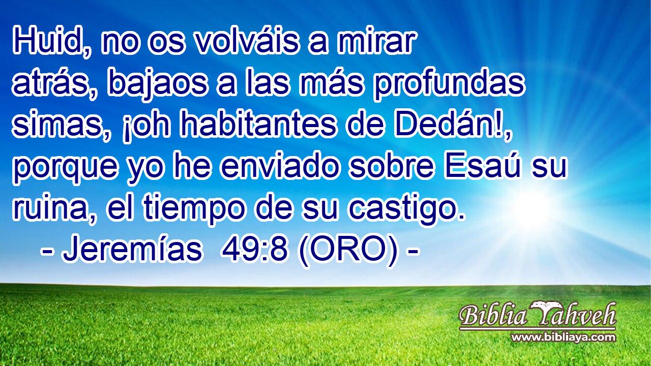  Huid, no os volváis a mirar atrás, bajaos a las más profundas simas, ¡oh habitantes de Dedán!, porque yo he enviado sobre Esaú su ruina, el tiempo de su castigo. 
