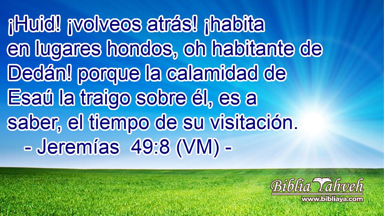  ¡Huid! ¡volveos atrás! ¡habita en lugares hondos, oh habitante de Dedán! porque la calamidad de Esaú la traigo sobre él, es a saber, el tiempo de su visitación. 