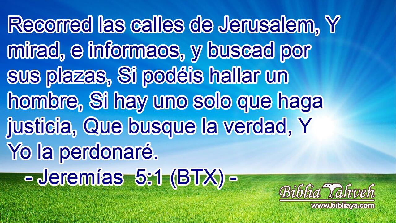 Recorred las calles de Jerusalem, Y mirad, e informaos, y buscad por sus plazas, Si podéis hallar un hombre, Si hay uno solo que haga justicia, Que busque la verdad, Y Yo la perdonaré.