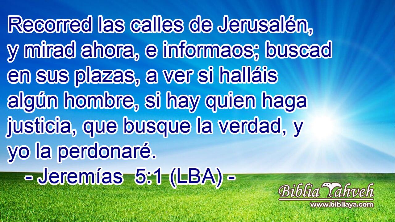 Recorred las calles de Jerusalén, y mirad ahora, e informaos; buscad en sus plazas, a ver si halláis algún hombre, si hay quien haga justicia, que busque la verdad, y yo la perdonaré.