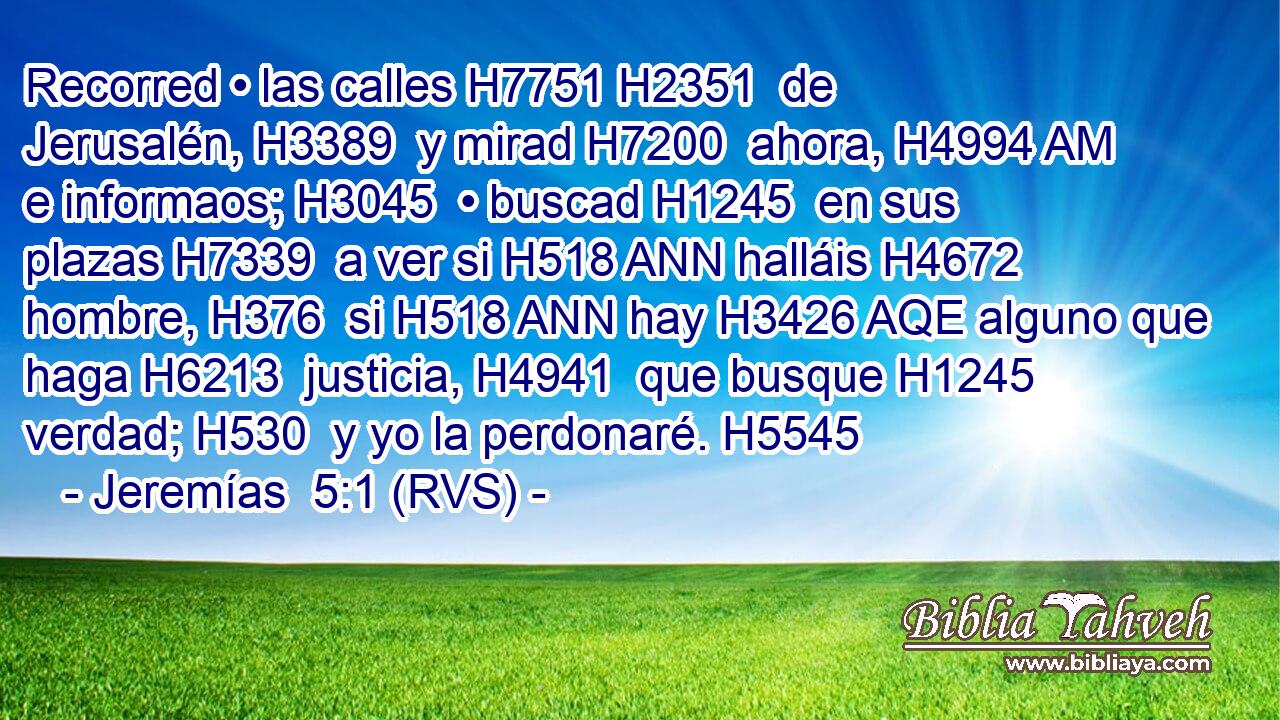 Recorred • las calles H7751 H2351  de Jerusalén, H3389  y mirad H7200  ahora, H4994 AM e informaos; H3045  • buscad H1245  en sus plazas H7339  a ver si H518 ANN halláis H4672  hombre, H376  si H518 ANN hay H3426 AQE alguno que haga H6213  justicia, H4941  que busque H1245  verdad; H530  y yo la perdonaré. H5545  