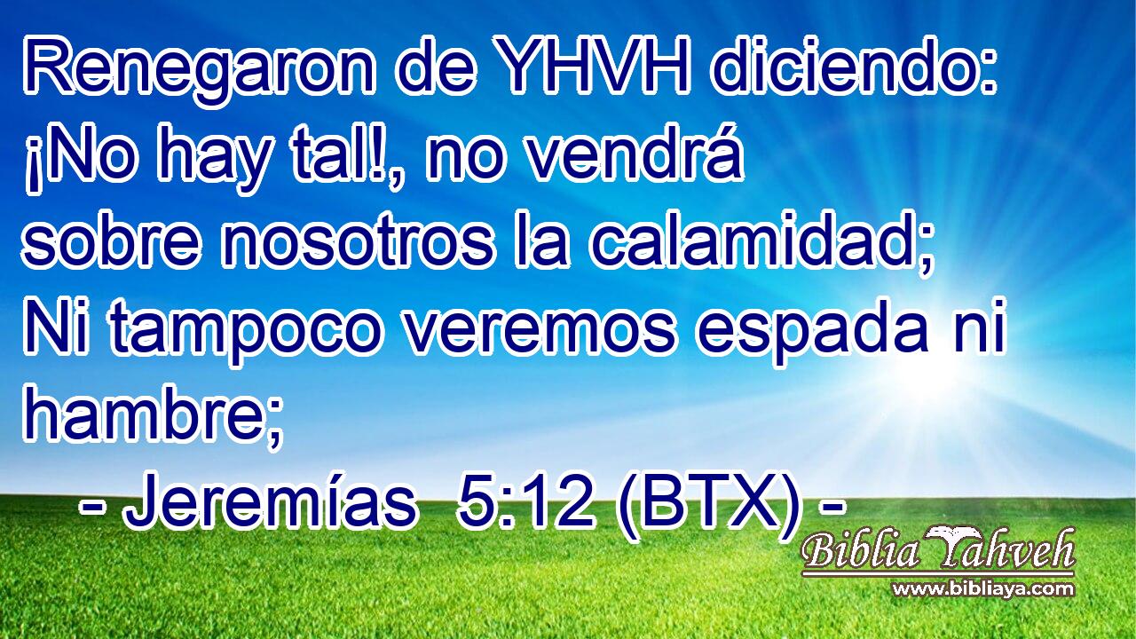 Renegaron de YHVH diciendo: ¡No hay tal!, no vendrá sobre nosotros la calamidad; Ni tampoco veremos espada ni hambre;